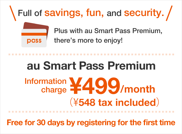 Full of savings, fun, and security.Plus with au Smart Pass Premium, there’s more to enjoy! au Smart Pass Premium Information charge ¥499(¥548 tax included)/month Free for 30 days by registering for the first time