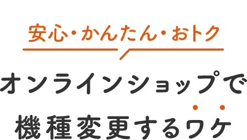 安心・かんたん・おトク オンラインショップで 機種変更するワケ