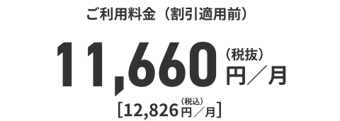 ご利用料金（割引適用前）11,660円／月（税抜）[12，826円／月]（税込）