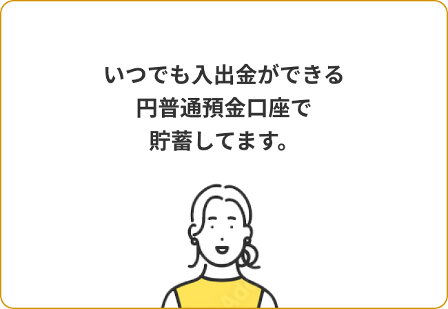 いつでも入出金ができる円普通預金口座で貯蓄してます。