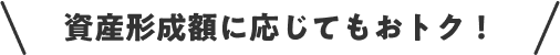 資産形成額に応じてもおトク！