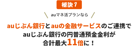 秘訣1 auマネ活プランなら、auじぶん銀行とauの金融サービスのご連携でauじぶん銀行の円普通預金金利が最大11倍に！