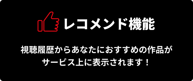 レコメンド機能　視聴履歴からあなたにおすすめの作品がサービス上に表示されます！