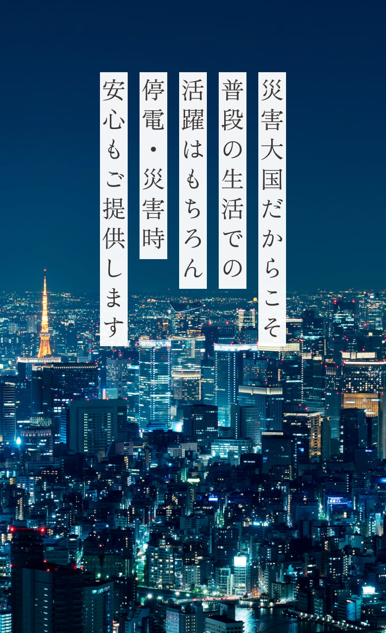 災害大国だからこそ普段の生活での活躍はもちろん停電・災害時安心もご提供します